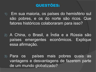 QUESTÕES:
1) Em sua maioria, os países do hemisfério sul
são pobres, e os do norte são ricos. Que
fatores históricos colaboraram para isso?
2) A China, o Brasil, a Índia e a Rússia são
países emergentes econômicos. Explique
essa afirmação.
3) Para os países mais pobres quais as
vantagens e desvantagens de fazerem parte
de um mundo globalizado?
 