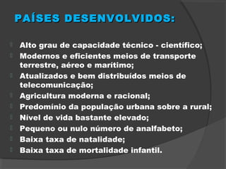 PAÍSES DESENVOLVIDOS:PAÍSES DESENVOLVIDOS:
 Alto grau de capacidade técnico - científico;
 Modernos e eficientes meios de transporte
terrestre, aéreo e marítimo;
 Atualizados e bem distribuídos meios de
telecomunicação;
 Agricultura moderna e racional;
 Predomínio da população urbana sobre a rural;
 Nível de vida bastante elevado;
 Pequeno ou nulo número de analfabeto;
 Baixa taxa de natalidade;
 Baixa taxa de mortalidade infantil.
 