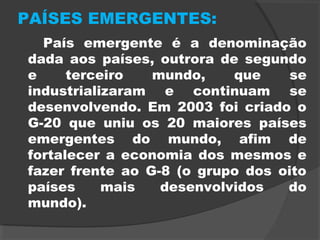 PAÍSES EMERGENTES:
País emergente é a denominação
dada aos países, outrora de segundo
e terceiro mundo, que se
industrializaram e continuam se
desenvolvendo. Em 2003 foi criado o
G-20 que uniu os 20 maiores países
emergentes do mundo, afim de
fortalecer a economia dos mesmos e
fazer frente ao G-8 (o grupo dos oito
países mais desenvolvidos do
mundo).
 