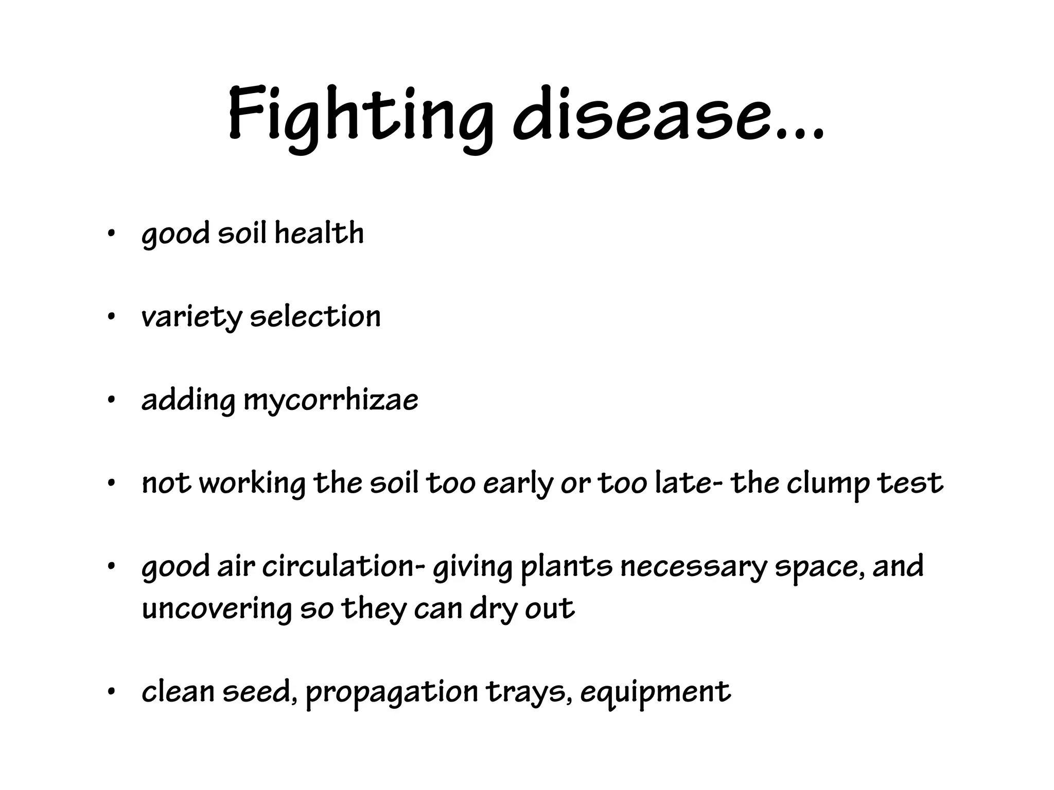 Fighting disease...
• good soil health
• variety selection
• adding mycorrhizae
• not working the soil too early or too late- the clump test
• good air circulation- giving plants necessary space, and
uncovering so they can dry out
• clean seed, propagation trays, equipment
 