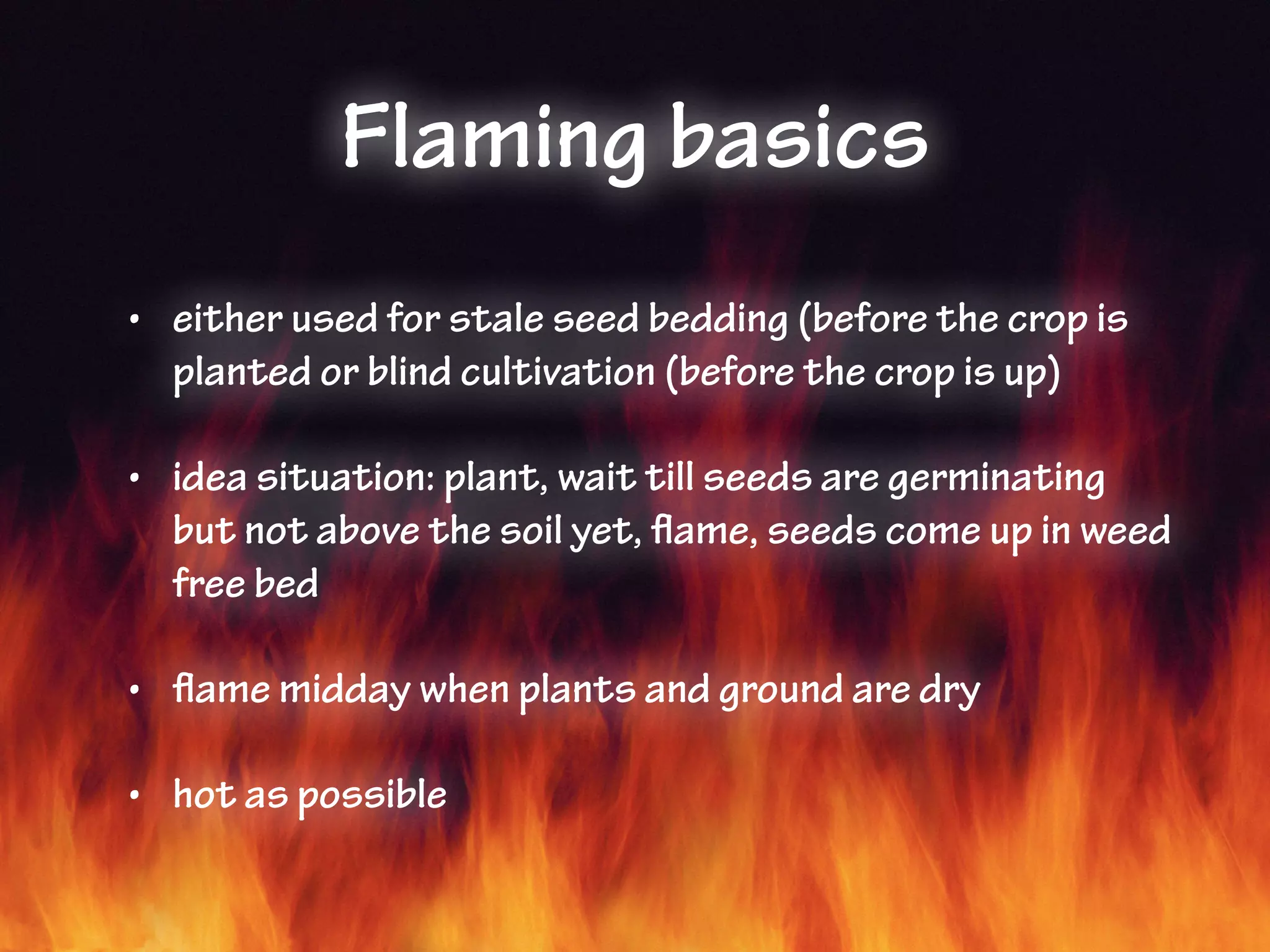 Flaming basics
• either used for stale seed bedding (before the crop is
planted or blind cultivation (before the crop is up)
• idea situation: plant, wait till seeds are germinating
but not above the soil yet, flame, seeds come up in weed
free bed
• flame midday when plants and ground are dry
• hot as possible
 