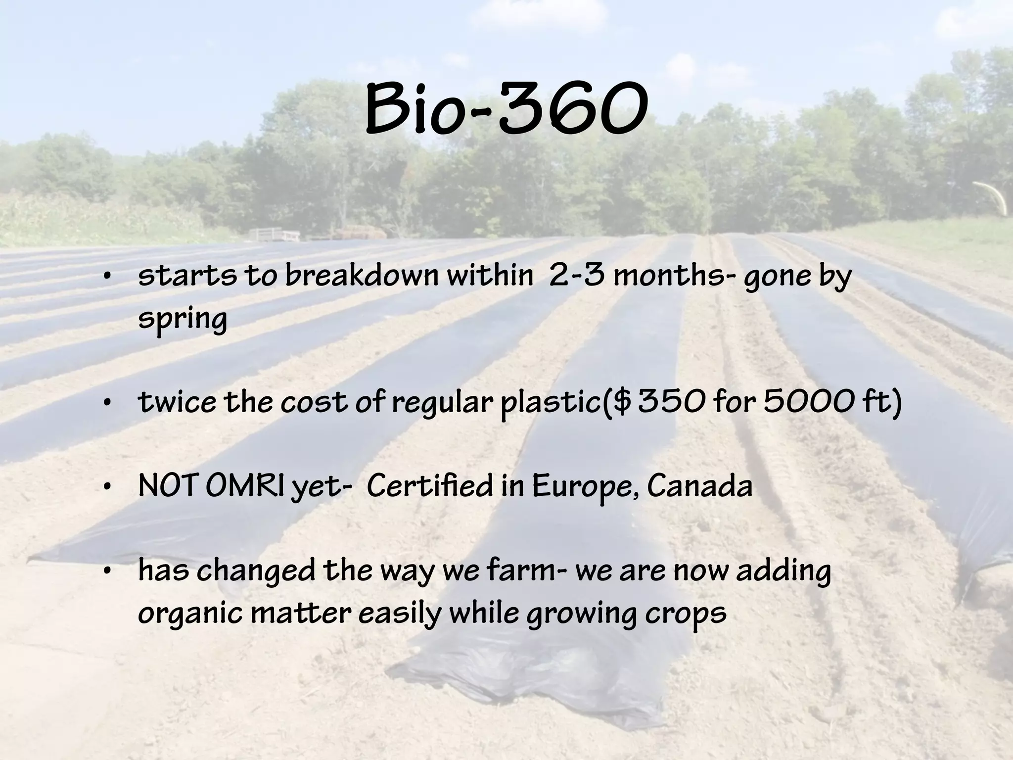 Bio-360
• starts to breakdown within 2-3 months- gone by
spring
• twice the cost of regular plastic($350 for 5000 ft)
• NOT OMRI yet- Certified in Europe, Canada
• has changed the way we farm- we are now adding
organic matter easily while growing crops
 