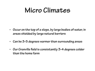 Micro Climates
• Occur on the top of a slope, by large bodies of water, in
areas shielded by large natural barriers
• Can be 3-5 degrees warmer than surrounding areas
• Our Granville field is consistantly 3-4 degrees colder
than the home farm
 