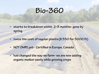 Bio-360
• starts to breakdown within 2-3 months- gone by
spring
• twice the cost of regular plastic($350 for 5000 ft)
• NOT OMRI yet- Certified in Europe, Canada
• has changed the way we farm- we are now adding
organic matter easily while growing crops
 