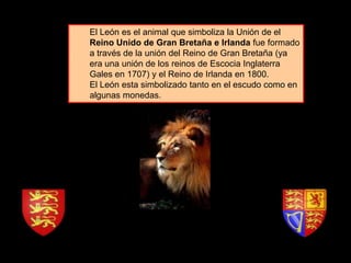 El León es el animal que simboliza la Unión de el
Reino Unido de Gran Bretaña e Irlanda fue formado
a través de la unión del Reino de Gran Bretaña (ya
era una unión de los reinos de Escocia Inglaterra
Gales en 1707) y el Reino de Irlanda en 1800.
El León esta simbolizado tanto en el escudo como en
algunas monedas.
 