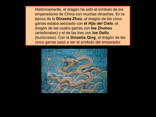 Históricamente, el dragón ha sido el símbolo de los
emperadores de China con muchas dinastías. En la
época de la Dinastía Zhou, el dragón de las cinco
garras estaba asociado con el Hijo del Cielo, el
dragón de las cuatro garras con los Zhuhou
(aristócratas) y el de las tres con los Daifu
(burócratas). Con la Dinastía Qing, el dragón de las
cinco garras pasó a ser el símbolo del emperador
 