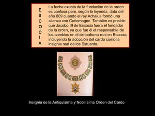 La fecha exacta de la fundación de la orden
es confusa pero, según la leyenda, data del
año 809 cuando el rey Achaius formó una
alianza con Carlomagno. También es posible
que Jacobo III de Escocia fuera el fundador
de la orden, ya que fue él el responsable de
los cambios en el simbolismo real en Escocia,
incluyendo la adopción del cardo como la
insignia real de los Estuardo.
Insignia de la Antiquísima y Nobilísima Orden del Cardo
I
 