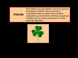 San Patricio tuvo que explicar una vez lo que era
la Santísima Trinidad. Para que todos lo
entendieran utilizó un trébol como muestra,
explicando que la Santísima Trinidad, al igual que
el trébol, era una misma unidad pero con tres
personas diferentes.
Irlanda
 