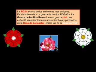 La ROSA es uno de los emblemas mas antiguos.
Es el símbolo de « La guerra de las dos ROSAS». La
Guerra de las Dos Rosas fue una guerra civil que
enfrentó intermitentemente a los miembros y partidarios
de la Casa de Lancaster contra los de la Casa de York.
 