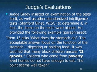Judge’s Evaluations
  Judge Grady insisted on examination of the tests
   itself, as well as other standardized intelligence
   tests (Stanford Binet, WISC) to determine if, in
   fact, the items on the tests were biased. He
   provided the following example (paraphrased):
“Item 13 asks ‘What does the stomach do?’ The
   acceptable answer focus on the function of the
   stomach – digesting or holding food. It was
   testified that many black children answer ‘It
   growls.” Children who come from poverty
   level homes do not have enough to eat. The
   point seems well taken”.
                                              10
 