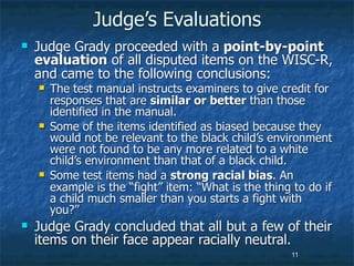 Judge’s Evaluations
   Judge Grady proceeded with a point-by-point
    evaluation of all disputed items on the WISC-R,
    and came to the following conclusions:
       The test manual instructs examiners to give credit for
        responses that are similar or better than those
        identified in the manual.
       Some of the items identified as biased because they
        would not be relevant to the black child’s environment
        were not found to be any more related to a white
        child’s environment than that of a black child.
       Some test items had a strong racial bias. An
        example is the “fight” item: “What is the thing to do if
        a child much smaller than you starts a fight with
        you?”
   Judge Grady concluded that all but a few of their
    items on their face appear racially neutral.
                                                       11
 