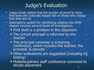 Judge’s Evaluation
   Judge Grady stated that the burden of proof to show
    that tests are culturally biased fall on those who charge
    that they are so.
   Defendant’s system for identifying children into EMH
    classes involves several levels of investigation:
       First level is a problem in the classroom
       The school principal is informed by the
        teacher
       The principal convenes a screening
        conference, which includes the teacher, the
        principal, & parents
       Other evaluations are suggested (including IQ
        testing)
       Multidisciplinary staff conference convened to
        decide placement                          12
 