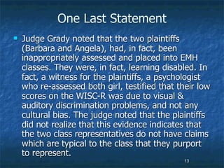 One Last Statement
   Judge Grady noted that the two plaintiffs
    (Barbara and Angela), had, in fact, been
    inappropriately assessed and placed into EMH
    classes. They were, in fact, learning disabled. In
    fact, a witness for the plaintiffs, a psychologist
    who re-assessed both girl, testified that their low
    scores on the WISC-R was due to visual &
    auditory discrimination problems, and not any
    cultural bias. The judge noted that the plaintiffs
    did not realize that this evidence indicates that
    the two class representatives do not have claims
    which are typical to the class that they purport
    to represent.
                                               13
 