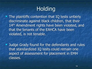 Holding
   The plaintiffs contention that IQ tests unfairly
    discriminate against black children, that their
    14th Amendment rights have been violated, and
    that the tenants of the EAHCA have been
    violated, is not tenable.

   Judge Grady found for the defendants and rules
    that standardized IQ tests could remain one
    aspect of assessment for placement in EMH
    classes.

                                              14
 