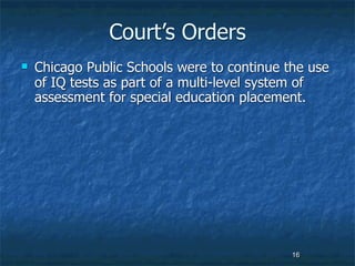 Court’s Orders
   Chicago Public Schools were to continue the use
    of IQ tests as part of a multi-level system of
    assessment for special education placement.




                                             16
 
