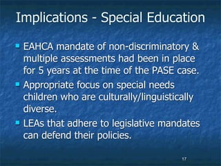 Implications - Special Education
   EAHCA mandate of non-discriminatory &
    multiple assessments had been in place
    for 5 years at the time of the PASE case.
   Appropriate focus on special needs
    children who are culturally/linguistically
    diverse.
   LEAs that adhere to legislative mandates
    can defend their policies.

                                         17
 
