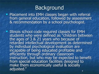 Background
   Placement into EMH classes began with referral
    from general education, followed by assessment
    & recommendation by a school psychologist.

   Illinois school code required classes for EMH
    students who were defined as “children between
    the ages of 3 & 21 years who because of
    retarded intellectual development as determined
    by individual psychological evaluation are
    incapable of being educated profitable and
    efficiently through ordinary classroom
    instruction, but who may be expected to benefit
    from special education facilities designed to
    make them economically useful & socially
    adjusted.”                                  4
 