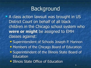 Background
   A class action lawsuit was brought in US
    District Court on behalf of all black
    children in the Chicago school system who
    were or might be assigned to EMH
    classes against:
       Superintendent of Schools Joseph P. Hannon
       Members of the Chicago Board of Education
       Superintendent of the Illinois State Board of
        Education
       Illinois State Office of Education
                                                5
 