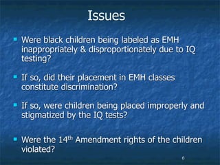 Issues
   Were black children being labeled as EMH
    inappropriately & disproportionately due to IQ
    testing?

   If so, did their placement in EMH classes
    constitute discrimination?
   If so, were children being placed improperly and
    stigmatized by the IQ tests?

   Were the 14th Amendment rights of the children
    violated?
                                                6
 