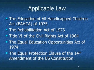 Applicable Law
   The Education of All Handicapped Children
    Act (EAHCA) of 1975
   The Rehabilitation Act of 1973
   Title VI of the Civil Rights Act of 1964
   The Equal Education Opportunities Act of
    1974
   The Equal Protection Clause of the 14th
    Amendment of the US Constitution
                                       7
 