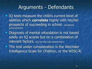 Arguments - Defendants
   IQ tests measure the child’s current level of
    abilities which correlate highly with his/her
    prospects of succeeding in school. (academic
    achievement)
   Diagnosis of mental retardation is not based
    solely on IQ scores but on a combination of
    relevant factors. (IQ not the sole determiner)
   The test under consideration is the Wechsler
    Intelligence Scale for Children, or the WISC-R.



                                               9
 
