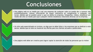 Conclusiones
• Una página web es un medio por cual una empresa de cualquier rubro se puede dar a conocer más
profesionalmente, colocar información de mayor relevancia en comparación a cualquier red
social, debido que se pueden poner a que se dedica la empresa, fotografías, videos, establecer por
medio del sitio un medio para que cualquier cliente establezca relaciones directas con la empresa.
• Un sitio web especializado en turismo, es algo que no debe faltar a las empresas que se dedican a este
sector, debido que en este se muestran las ofertas para los clientes actuales o potenciales.
• Una página web debe ser creativa para lograr captar la atención de todas las personas que la visiten
 