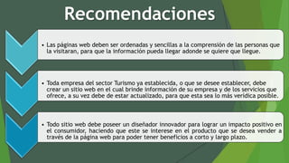 Recomendaciones
• Las páginas web deben ser ordenadas y sencillas a la comprensión de las personas que
la visitaran, para que la información pueda llegar adonde se quiere que llegue.
• Toda empresa del sector Turismo ya establecida, o que se desee establecer, debe
crear un sitio web en el cual brinde información de su empresa y de los servicios que
ofrece, a su vez debe de estar actualizado, para que esta sea lo más verídica posible.
• Todo sitio web debe poseer un diseñador innovador para lograr un impacto positivo en
el consumidor, haciendo que este se interese en el producto que se desea vender a
través de la página web para poder tener beneficios a corto y largo plazo.
 