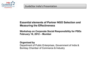 GuideStar India’s Presentation




Essential elements of Partner NGO Selection and
Measuring the Effectiveness

Workshop on Corporate Social Responsibility for PSEs
February 16, 2012 – Mumbai


Organised by
Department of Public Enterprises, Government of India &
Bombay Chamber of Commerce & Industry
 