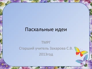 Пасхальные идеи
ТМРГ
Старший учитель Захарова С.В.
2013год
 