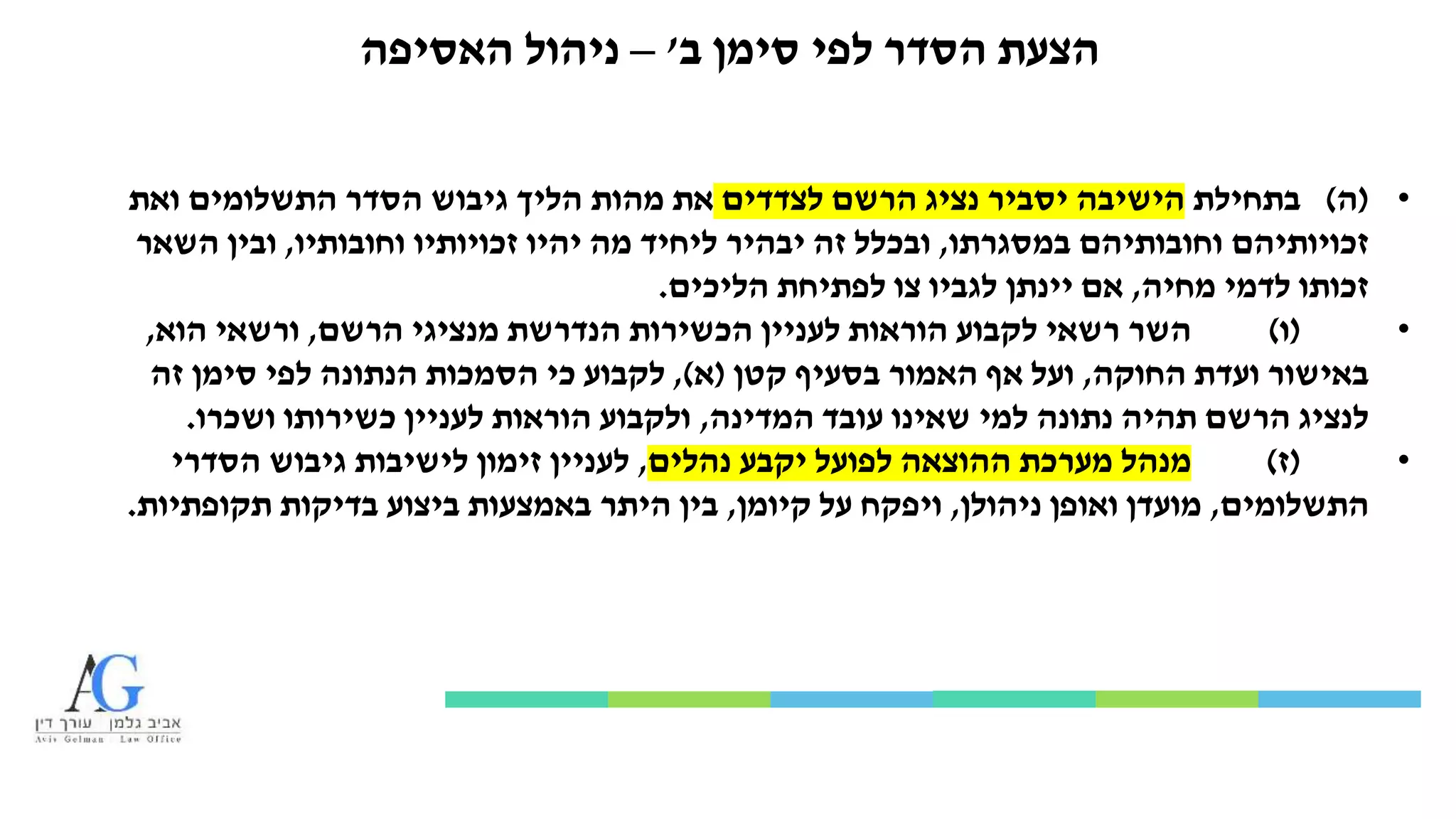 ‫ב‬ ‫סימן‬ ‫לפי‬ ‫הסדר‬ ‫הצעת‬'–‫ניהול‬‫האסיפה‬
•(‫ה‬)‫בתחילת‬‫לצדדים‬ ‫הרשם‬ ‫נציג‬ ‫יסביר‬ ‫הישיבה‬‫ואת‬ ‫התשלומים‬ ‫הסדר‬ ‫גיבוש‬ ‫הליך‬ ‫מהות‬ ‫את‬
‫במסגרתו‬ ‫וחובותיהם‬ ‫זכויותיהם‬,‫וחובותיו‬ ‫זכויותיו‬ ‫יהיו‬ ‫מה‬ ‫ליחיד‬ ‫יבהיר‬ ‫זה‬ ‫ובכלל‬,‫השאר‬ ‫ובין‬
‫מחיה‬ ‫לדמי‬ ‫זכותו‬,‫הליכים‬ ‫לפתיחת‬ ‫צו‬ ‫לגביו‬ ‫יינתן‬ ‫אם‬.
•(‫ו‬)‫הרשם‬ ‫מנציגי‬ ‫הנדרשת‬ ‫הכשירות‬ ‫לעניין‬ ‫הוראות‬ ‫לקבוע‬ ‫רשאי‬ ‫השר‬,‫הוא‬ ‫ורשאי‬,
‫החוקה‬ ‫ועדת‬ ‫באישור‬,‫קטן‬ ‫בסעיף‬ ‫האמור‬ ‫אף‬ ‫ועל‬(‫א‬),‫זה‬ ‫סימן‬ ‫לפי‬ ‫הנתונה‬ ‫הסמכות‬ ‫כי‬ ‫לקבוע‬
‫המדינה‬ ‫עובד‬ ‫שאינו‬ ‫למי‬ ‫נתונה‬ ‫תהיה‬ ‫הרשם‬ ‫לנציג‬,‫ושכרו‬ ‫כשירותו‬ ‫לעניין‬ ‫הוראות‬ ‫ולקבוע‬.
•(‫ז‬)‫נהלים‬ ‫יקבע‬ ‫לפועל‬ ‫ההוצאה‬ ‫מערכת‬ ‫מנהל‬,‫הסדרי‬ ‫גיבוש‬ ‫לישיבות‬ ‫זימון‬ ‫לעניין‬
‫התשלומים‬,‫ניהולן‬ ‫ואופן‬ ‫מועדן‬,‫קיומן‬ ‫על‬ ‫ויפקח‬,‫תקופתיות‬ ‫בדיקות‬ ‫ביצוע‬ ‫באמצעות‬ ‫היתר‬ ‫בין‬.
 