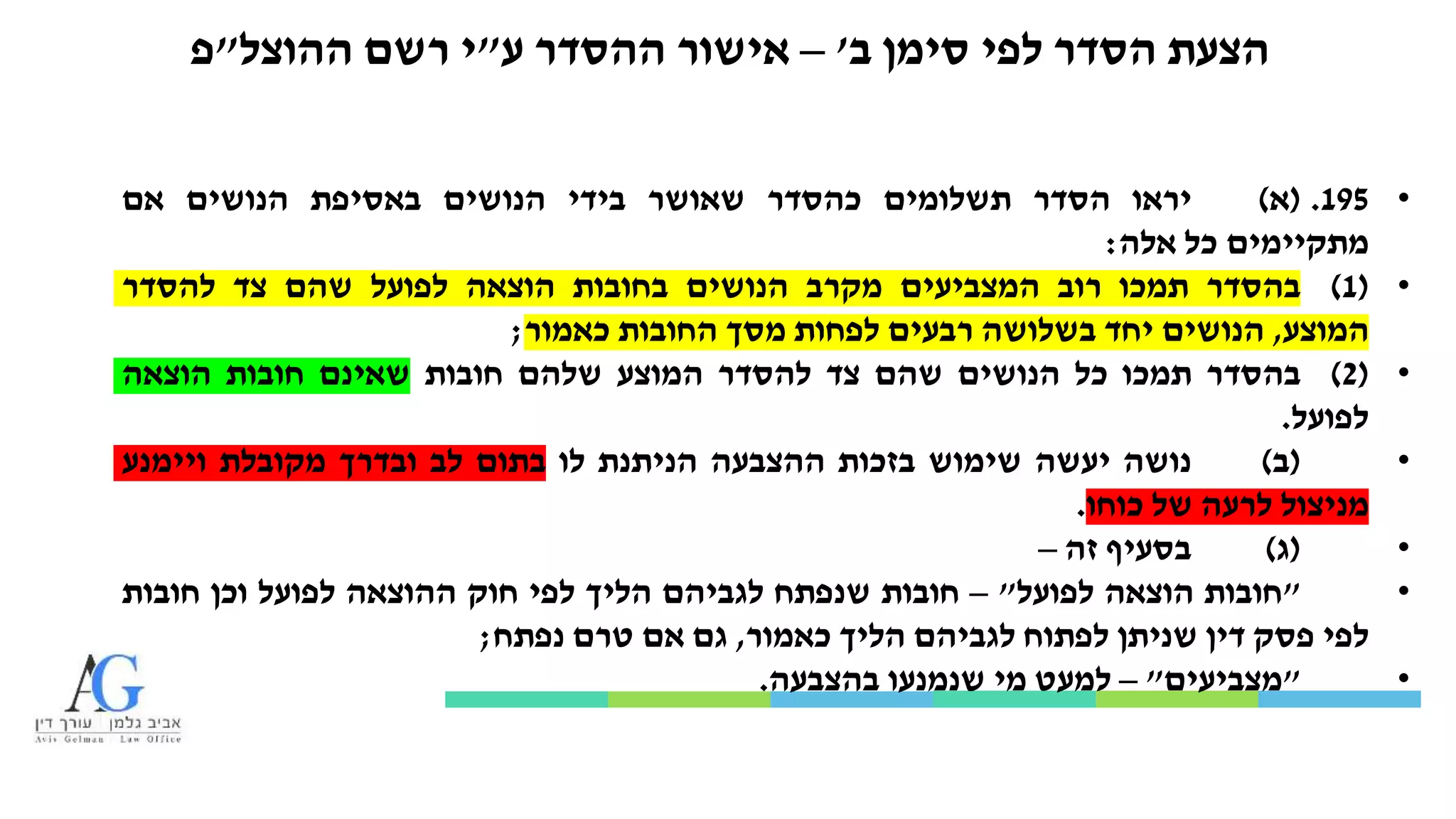 ‫ב‬ ‫סימן‬ ‫לפי‬ ‫הסדר‬ ‫הצעת‬'–‫ע‬ ‫ההסדר‬ ‫אישור‬"‫ההוצל‬ ‫רשם‬ ‫י‬"‫פ‬
•195.(‫א‬)‫יראו‬‫הסדר‬‫תשלומים‬‫כהסדר‬‫שאושר‬‫בידי‬‫הנושים‬‫באסיפת‬‫הנושים‬‫אם‬
‫מתקיימים‬‫כל‬‫אלה‬:
•(1)‫בהסדר‬‫תמכו‬‫רוב‬‫המצביעים‬‫מקרב‬‫הנושים‬‫בחובות‬‫הוצאה‬‫לפועל‬‫שהם‬‫צד‬‫להסדר‬
‫המוצע‬,‫הנושים‬‫יחד‬‫בשלושה‬‫רבעים‬‫לפחות‬‫מסך‬‫החובות‬‫כאמור‬;
•(2)‫בהסדר‬‫תמכו‬‫כל‬‫הנושים‬‫שהם‬‫צד‬‫להסדר‬‫המוצע‬‫שלהם‬‫חובות‬‫שאינם‬‫חובות‬‫הוצאה‬
‫לפועל‬.
•(‫ב‬)‫נושה‬‫יעשה‬‫שימוש‬‫בזכות‬‫ההצבעה‬‫הניתנת‬‫לו‬‫בתום‬‫לב‬‫ובדרך‬‫מקובלת‬‫ויימנע‬
‫מניצול‬‫לרעה‬‫של‬‫כוחו‬.
•(‫ג‬)‫בסעיף‬‫זה‬–
•"‫חובות‬‫הוצאה‬‫לפועל‬"–‫חובות‬‫שנפתח‬‫לגביהם‬‫הליך‬‫לפי‬‫חוק‬‫ההוצאה‬‫לפועל‬‫וכן‬‫חובות‬
‫לפי‬‫פסק‬‫דין‬‫שניתן‬‫לפתוח‬‫לגביהם‬‫הליך‬‫כאמור‬,‫גם‬‫אם‬‫טרם‬‫נפתח‬;
•"‫מצביעים‬"–‫למעט‬‫מי‬‫שנמנעו‬‫בהצבעה‬.
 