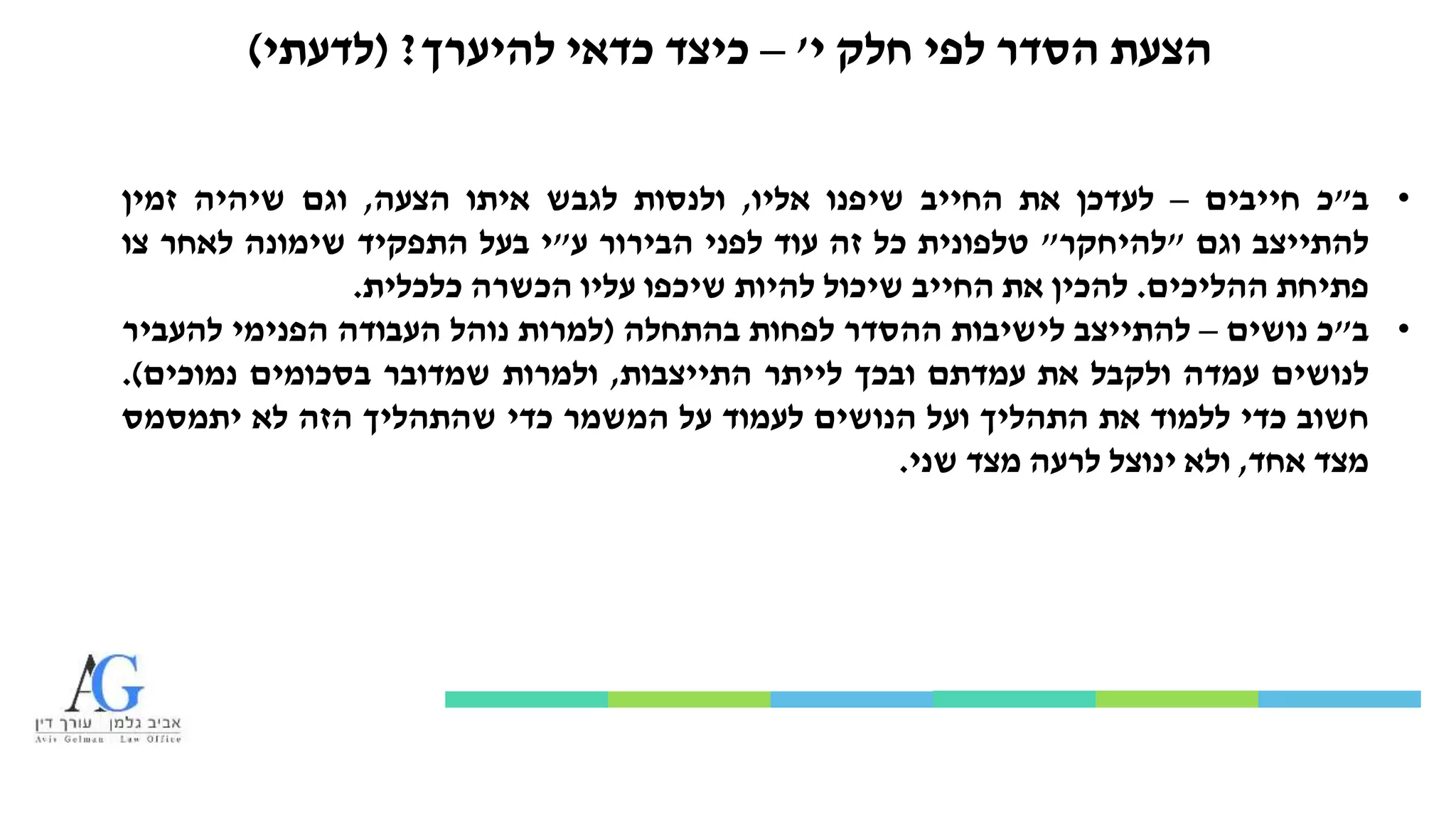 ‫י‬ ‫חלק‬ ‫לפי‬ ‫הסדר‬ ‫הצעת‬'–‫להיערך‬ ‫כדאי‬ ‫כיצד‬?(‫לדעתי‬)
•‫ב‬"‫כ‬‫חייבים‬–‫לעדכן‬‫את‬‫החייב‬‫שיפנו‬‫אליו‬,‫ולנסות‬‫לגבש‬‫איתו‬‫הצעה‬,‫וגם‬‫שיהיה‬‫זמין‬
‫להתייצב‬‫וגם‬"‫להיחקר‬"‫טלפונית‬‫כל‬‫זה‬‫עוד‬‫לפני‬‫הבירור‬‫ע‬"‫י‬‫בעל‬‫התפקיד‬‫שימונה‬‫לאחר‬‫צו‬
‫פתיחת‬‫ההליכים‬.‫להכין‬‫את‬‫החייב‬‫שיכול‬‫להיות‬‫שיכפו‬‫עליו‬‫הכשרה‬‫כלכלית‬.
•‫ב‬"‫כ‬‫נושים‬–‫להתייצב‬‫לישיבות‬‫ההסדר‬‫לפחות‬‫בהתחלה‬(‫למרות‬‫נוהל‬‫העבודה‬‫הפנימי‬‫להעביר‬
‫לנושים‬‫עמדה‬‫ולקבל‬‫את‬‫עמדתם‬‫ובכך‬‫לייתר‬‫התייצבות‬,‫ולמרות‬‫שמדובר‬‫בסכומים‬‫נמוכים‬).
‫חשוב‬‫כדי‬‫ללמוד‬‫את‬‫התהליך‬‫ועל‬‫הנושים‬‫לעמוד‬‫על‬‫המשמר‬‫כדי‬‫שהתהליך‬‫הזה‬‫לא‬‫יתמסמס‬
‫מצד‬‫אחד‬,‫ולא‬‫ינוצל‬‫לרעה‬‫מצד‬‫שני‬.
 