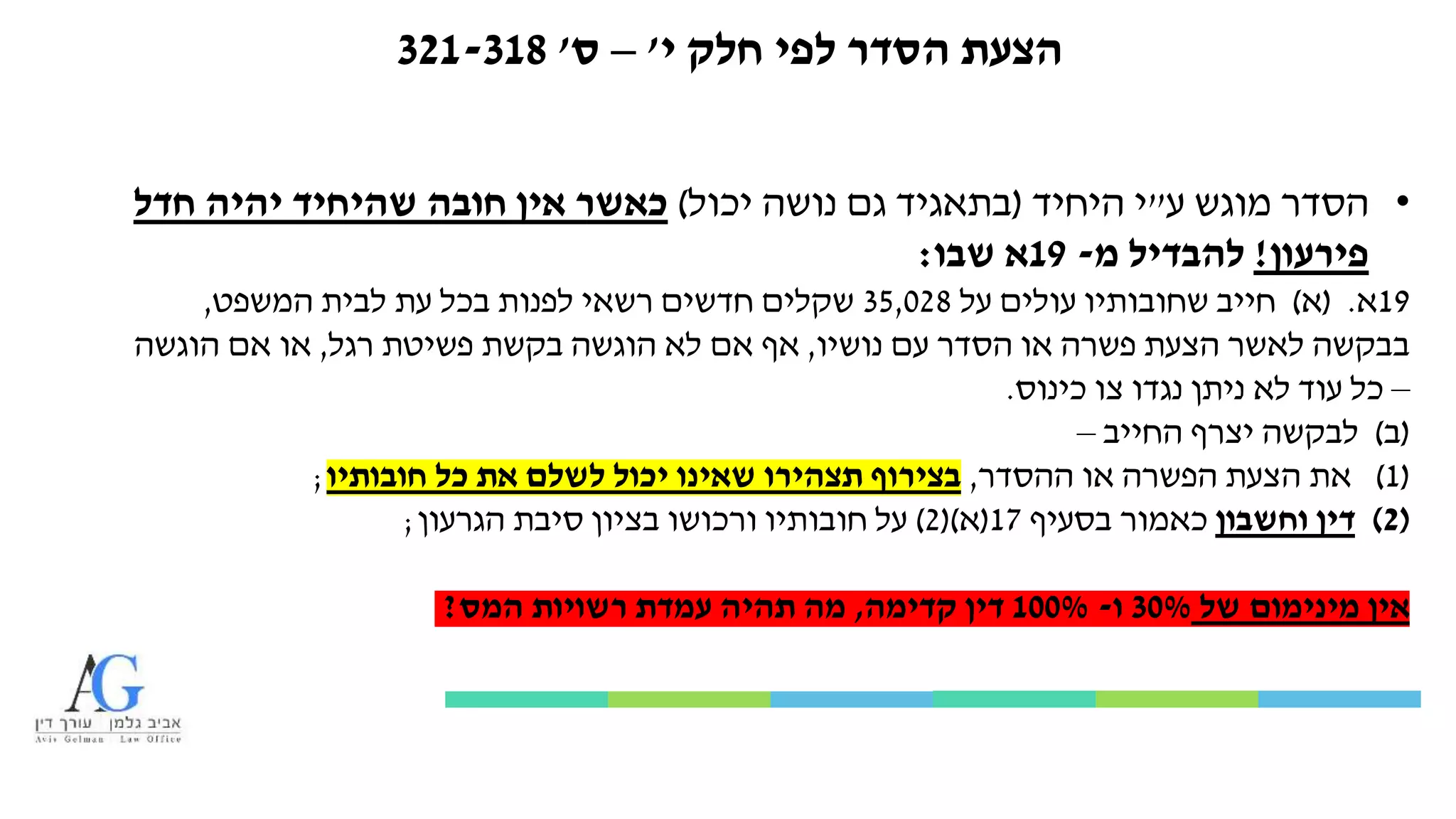 ‫י‬ ‫חלק‬ ‫לפי‬ ‫הסדר‬ ‫הצעת‬'–‫ס‬'321-318
•‫ע‬ ‫מוגש‬ ‫הסדר‬"‫היחיד‬ ‫י‬(‫יכול‬ ‫נושה‬ ‫גם‬ ‫בתאגיד‬)‫חדל‬ ‫יהיה‬ ‫שהיחיד‬ ‫חובה‬ ‫אין‬ ‫כאשר‬
‫פירעון‬!‫מ‬ ‫להבדיל‬-19‫שבו‬ ‫א‬:
19‫א‬( .‫א‬)‫על‬ ‫עולים‬ ‫שחובותיו‬ ‫חייב‬35,028‫המשפט‬ ‫לבית‬ ‫עת‬ ‫בכל‬ ‫לפנות‬ ‫רשאי‬ ‫חדשים‬ ‫שקלים‬,
‫עם‬ ‫הסדר‬ ‫או‬ ‫פשרה‬ ‫הצעת‬ ‫לאשר‬ ‫בבקשה‬‫נושיו‬,‫רגל‬ ‫פשיטת‬ ‫בקשת‬ ‫הוגשה‬ ‫לא‬ ‫אם‬ ‫אף‬,‫הוגשה‬ ‫אם‬ ‫או‬
–‫כינוס‬ ‫צו‬ ‫נגדו‬ ‫ניתן‬ ‫לא‬ ‫עוד‬ ‫כל‬.
(‫ב‬)‫החייב‬ ‫יצרף‬ ‫לבקשה‬–
(1)‫ההסדר‬ ‫או‬ ‫הפשרה‬ ‫הצעת‬ ‫את‬,‫חובותיו‬ ‫כל‬ ‫את‬ ‫לשלם‬ ‫יכול‬ ‫שאינו‬ ‫תצהירו‬ ‫בצירוף‬;
(2)‫וחשבון‬ ‫דין‬‫בסעיף‬ ‫כאמור‬17(‫א‬()2)‫הגרעון‬ ‫סיבת‬ ‫בציון‬ ‫ורכושו‬ ‫חובותיו‬ ‫על‬;
‫של‬ ‫מינימום‬ ‫אין‬30%‫ו‬-100%‫קדימה‬ ‫דין‬,‫המס‬ ‫רשויות‬ ‫עמדת‬ ‫תהיה‬ ‫מה‬?
 