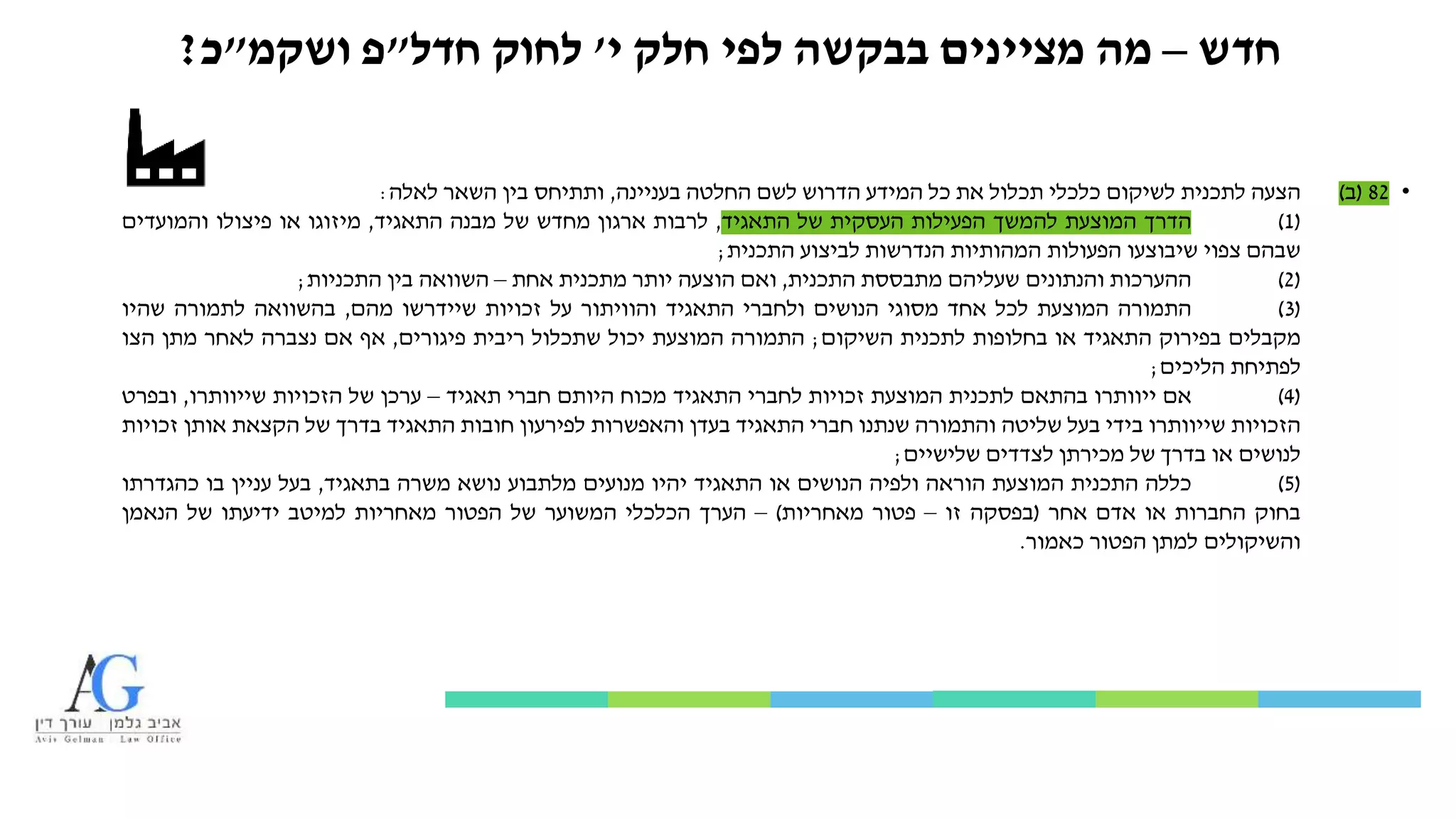 ‫חדש‬–‫י‬ ‫חלק‬ ‫לפי‬ ‫בבקשה‬ ‫מציינים‬ ‫מה‬'‫לחוק‬‫חדל‬"‫פ‬‫ושקמ‬"‫כ‬?
•82(‫ב‬)‫הצעה‬‫לתכנית‬‫לשיקום‬‫כלכלי‬‫תכלול‬‫את‬‫כל‬‫המידע‬‫הדרוש‬‫לשם‬‫החלטה‬‫בעניינה‬,‫ותתיחס‬‫בין‬‫השאר‬‫לאלה‬:
(1)‫הדרך‬‫המוצעת‬‫להמשך‬‫הפעילות‬‫העסקית‬‫של‬‫התאגיד‬,‫לרבות‬‫ארגון‬‫מחדש‬‫של‬‫מבנה‬‫התאגיד‬,‫מיזוגו‬‫או‬‫פיצולו‬‫והמועדים‬
‫שבהם‬‫צפוי‬‫שיבוצעו‬‫הפעולות‬‫המהותיות‬‫הנדרשות‬‫לביצוע‬‫התכנית‬;
(2)‫ההערכות‬‫והנתונים‬‫שעליהם‬‫מתבססת‬‫התכנית‬,‫ואם‬‫הוצעה‬‫יותר‬‫מתכנית‬‫אחת‬–‫השוואה‬‫בין‬‫התכניות‬;
(3)‫התמורה‬‫המוצעת‬‫לכל‬‫אחד‬‫מסוגי‬‫הנושים‬‫ולחברי‬‫התאגיד‬‫והוויתור‬‫על‬‫זכויות‬‫שיידרשו‬‫מהם‬,‫בהשוואה‬‫לתמורה‬‫שהיו‬
‫מקבלים‬‫בפירוק‬‫התאגיד‬‫או‬‫בחלופות‬‫לתכנית‬‫השיקום‬;‫התמורה‬‫המוצעת‬‫יכול‬‫שתכלול‬‫ריבית‬‫פיגורים‬,‫אף‬‫אם‬‫נצברה‬‫לאחר‬‫מתן‬‫הצו‬
‫לפתיחת‬‫הליכים‬;
(4)‫אם‬‫ייוותרו‬‫בהתאם‬‫לתכנית‬‫המוצעת‬‫זכויות‬‫לחברי‬‫התאגיד‬‫מכוח‬‫היותם‬‫חברי‬‫תאגיד‬–‫ערכן‬‫של‬‫הזכויות‬‫שייוותרו‬,‫ובפרט‬
‫הזכויות‬‫שייוותרו‬‫בידי‬‫בעל‬‫שליטה‬‫והתמורה‬‫שנתנו‬‫חברי‬‫התאגיד‬‫בעדן‬‫והאפשרות‬‫לפירעון‬‫חובות‬‫התאגיד‬‫בדרך‬‫של‬‫הקצאת‬‫אותן‬‫זכויות‬
‫לנושים‬‫או‬‫בדרך‬‫של‬‫מכירתן‬‫לצדדים‬‫שלישיים‬;
(5)‫כללה‬‫התכנית‬‫המוצעת‬‫הוראה‬‫ולפיה‬‫הנושים‬‫או‬‫התאגיד‬‫יהיו‬‫מנועים‬‫מלתבוע‬‫נושא‬‫משרה‬‫בתאגיד‬,‫בעל‬‫עניין‬‫בו‬‫כהגדרתו‬
‫בחוק‬‫החברות‬‫או‬‫אדם‬‫אחר‬(‫בפסקה‬‫זו‬–‫פטור‬‫מאחריות‬)–‫הערך‬‫הכלכלי‬‫המשוער‬‫של‬‫הפטור‬‫מאחריות‬‫למיטב‬‫ידיעתו‬‫של‬‫הנאמן‬
‫והשיקולים‬‫למתן‬‫הפטור‬‫כאמור‬.
 