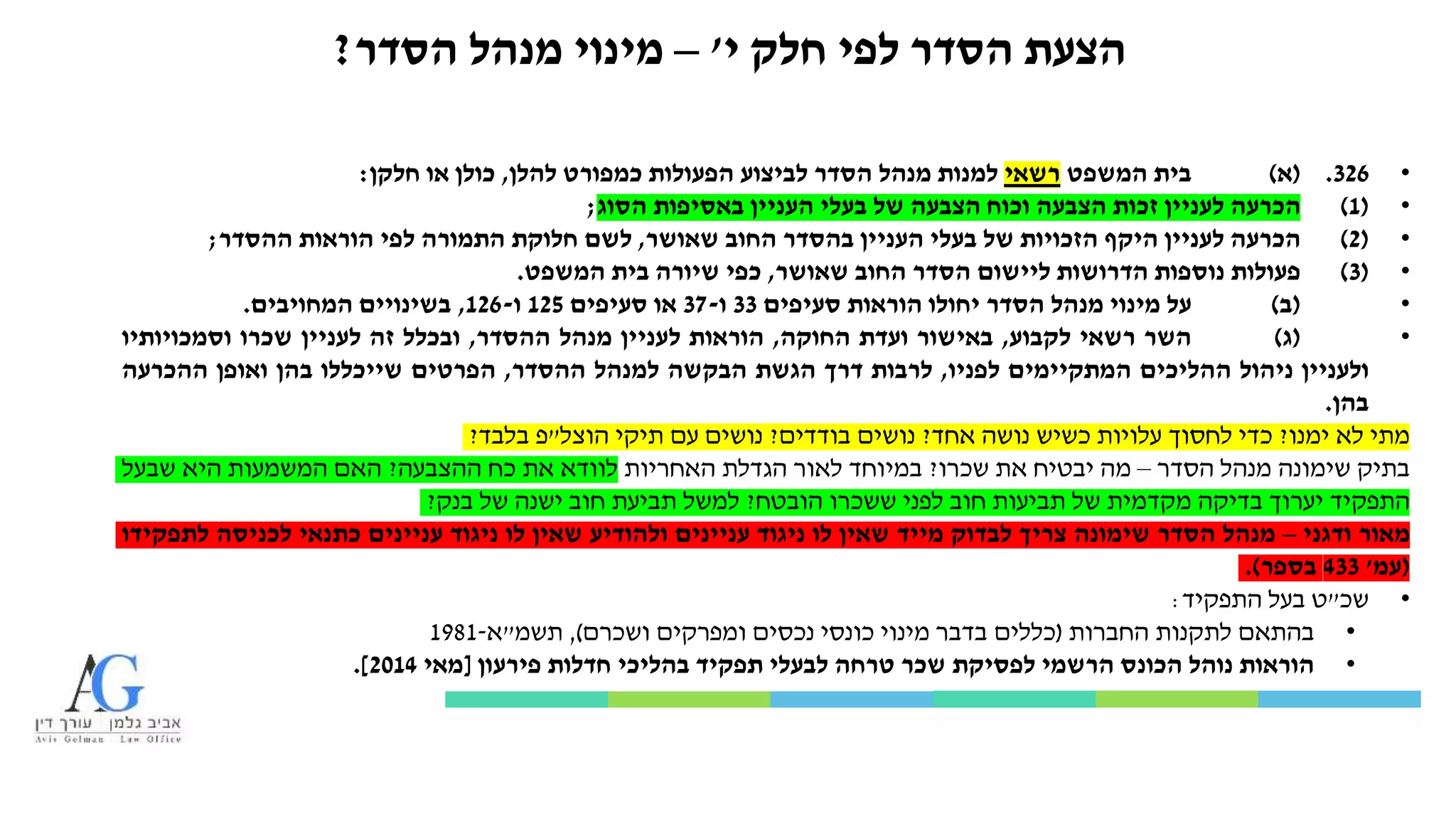 ‫י‬ ‫חלק‬ ‫לפי‬ ‫הסדר‬ ‫הצעת‬'–‫הסדר‬ ‫מנהל‬ ‫מינוי‬?
•326.(‫א‬)‫בית‬‫המשפט‬‫רשאי‬‫למנות‬‫מנהל‬‫הסדר‬‫לביצוע‬‫הפעולות‬‫כמפורט‬‫להלן‬,‫כולן‬‫או‬‫חלקן‬:
•(1)‫הכרעה‬‫לעניין‬‫זכות‬‫הצבעה‬‫וכוח‬‫הצבעה‬‫של‬‫בעלי‬‫העניין‬‫באסיפות‬‫הסוג‬;
•(2)‫הכרעה‬‫לעניין‬‫היקף‬‫הזכויות‬‫של‬‫בעלי‬‫העניין‬‫בהסדר‬‫החוב‬‫שאושר‬,‫לשם‬‫חלוקת‬‫התמורה‬‫לפי‬‫הוראות‬‫ההסדר‬;
•(3)‫פעולות‬‫נוספות‬‫הדרושות‬‫ליישום‬‫הסדר‬‫החוב‬‫שאושר‬,‫כפי‬‫שיורה‬‫בית‬‫המשפט‬.
•(‫ב‬)‫על‬‫מינוי‬‫מנהל‬‫הסדר‬‫יחולו‬‫הוראות‬‫סעיפים‬33‫ו‬-37‫או‬‫סעיפים‬125‫ו‬-126,‫בשינויים‬‫המחויבים‬.
•(‫ג‬)‫השר‬‫רשאי‬‫לקבוע‬,‫באישור‬‫ועדת‬‫החוקה‬,‫הוראות‬‫לעניין‬‫מנהל‬‫ההסדר‬,‫ובכלל‬‫זה‬‫לעניין‬‫שכרו‬‫וסמכויותיו‬
‫ולעניין‬‫ניהול‬‫ההליכים‬‫המתקיימים‬‫לפניו‬,‫לרבות‬‫דרך‬‫הגשת‬‫הבקשה‬‫למנהל‬‫ההסדר‬,‫הפרטים‬‫שייכללו‬‫בהן‬‫ואופן‬‫ההכרעה‬
‫בהן‬.
‫מתי‬‫לא‬‫ימנו‬?‫כדי‬‫לחסוך‬‫עלויות‬‫כשיש‬‫נושה‬‫אחד‬?‫נושים‬‫בודדים‬?‫נושים‬‫עם‬‫תיקי‬‫הוצל‬"‫פ‬‫בלבד‬?
‫בתיק‬‫שימונה‬‫מנהל‬‫הסדר‬–‫מה‬‫יבטיח‬‫את‬‫שכרו‬?‫במיוחד‬‫לאור‬‫הגדלת‬‫האחריות‬‫לוודא‬‫את‬‫כח‬‫ההצבעה‬?‫האם‬‫המשמעות‬‫היא‬‫שבעל‬
‫התפקיד‬‫יערוך‬‫בדיקה‬‫מקדמית‬‫של‬‫תביעות‬‫חוב‬‫לפני‬‫ששכרו‬‫הובטח‬?‫למשל‬‫תביעת‬‫חוב‬‫ישנה‬‫של‬‫בנק‬?
‫מאור‬‫ודגני‬–‫מנהל‬‫הסדר‬‫שימונה‬‫צריך‬‫לבדוק‬‫מייד‬‫שאין‬‫לו‬‫ניגוד‬‫עניינים‬‫ולהודיע‬‫שאין‬‫לו‬‫ניגוד‬‫עניינים‬‫כתנאי‬‫לכניסה‬‫לתפקידו‬
(‫עמ‬'433‫בספר‬).
•‫שכ‬"‫ט‬‫בעל‬‫התפקיד‬:
•‫בהתאם‬‫לתקנות‬‫החברות‬(‫כללים‬‫בדבר‬‫מינוי‬‫כונסי‬‫נכסים‬‫ומפרקים‬‫ושכרם‬),‫תשמ‬"‫א‬-1981
•‫הוראות‬‫נוהל‬‫הכונס‬‫הרשמי‬‫לפסיקת‬‫שכר‬‫טרחה‬‫לבעלי‬‫תפקיד‬‫בהליכי‬‫חדלות‬‫פירעון‬[‫מאי‬2014].
 