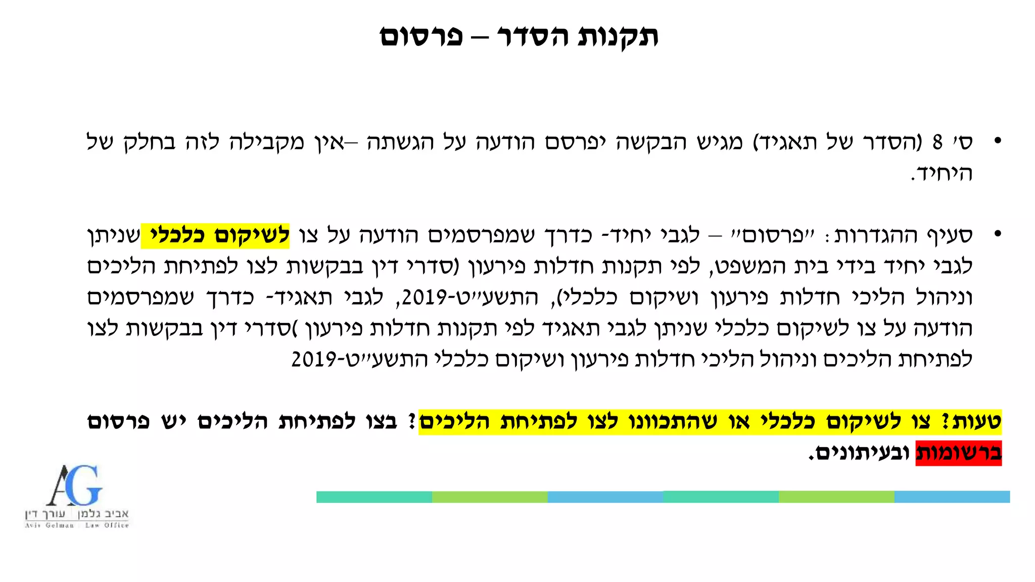 ‫הסדר‬ ‫תקנות‬–‫פרסום‬
•‫ס‬'8(‫הסדר‬‫של‬‫תאגיד‬)‫מגיש‬‫הבקשה‬‫יפרסם‬‫הודעה‬‫על‬‫הגשתה‬–‫אין‬‫מקבילה‬‫לזה‬‫בחלק‬‫של‬
‫היחיד‬.
•‫סעיף‬‫ההגדרות‬:"‫פרסום‬"–‫לגבי‬‫יחיד‬-‫כדרך‬‫שמפרסמים‬‫הודעה‬‫על‬‫צו‬‫לשיקום‬‫כלכלי‬‫שניתן‬
‫לגבי‬‫יחיד‬‫בידי‬‫בית‬‫המשפט‬,‫לפי‬‫תקנות‬‫חדלות‬‫פירעון‬(‫סדרי‬‫דין‬‫בבקשות‬‫לצו‬‫לפתיחת‬‫הליכים‬
‫וניהול‬‫הליכי‬‫חדלות‬‫פירעון‬‫ושיקום‬‫כלכלי‬),‫התשע‬"‫ט‬-2019,‫לגבי‬‫תאגיד‬-‫כדרך‬‫שמפרסמים‬
‫הודעה‬‫על‬‫צו‬‫לשיקום‬‫כלכלי‬‫שניתן‬‫לגבי‬‫תאגיד‬‫לפי‬‫תקנות‬‫חדלות‬‫פירעון‬)‫סדרי‬‫דין‬‫בבקשות‬‫לצו‬
‫לפתיחת‬‫הליכים‬‫וניהול‬‫הליכי‬‫חדלות‬‫פירעון‬‫ושיקום‬‫כלכלי‬‫התשע‬"‫ט‬-2019
‫טעות‬?‫צו‬‫לשיקום‬‫כלכלי‬‫או‬‫שהתכוונו‬‫לצו‬‫לפתיחת‬‫הליכים‬?‫בצו‬‫לפתיחת‬‫הליכים‬‫יש‬‫פרסום‬
‫ברשומות‬‫ובעיתונים‬.
 