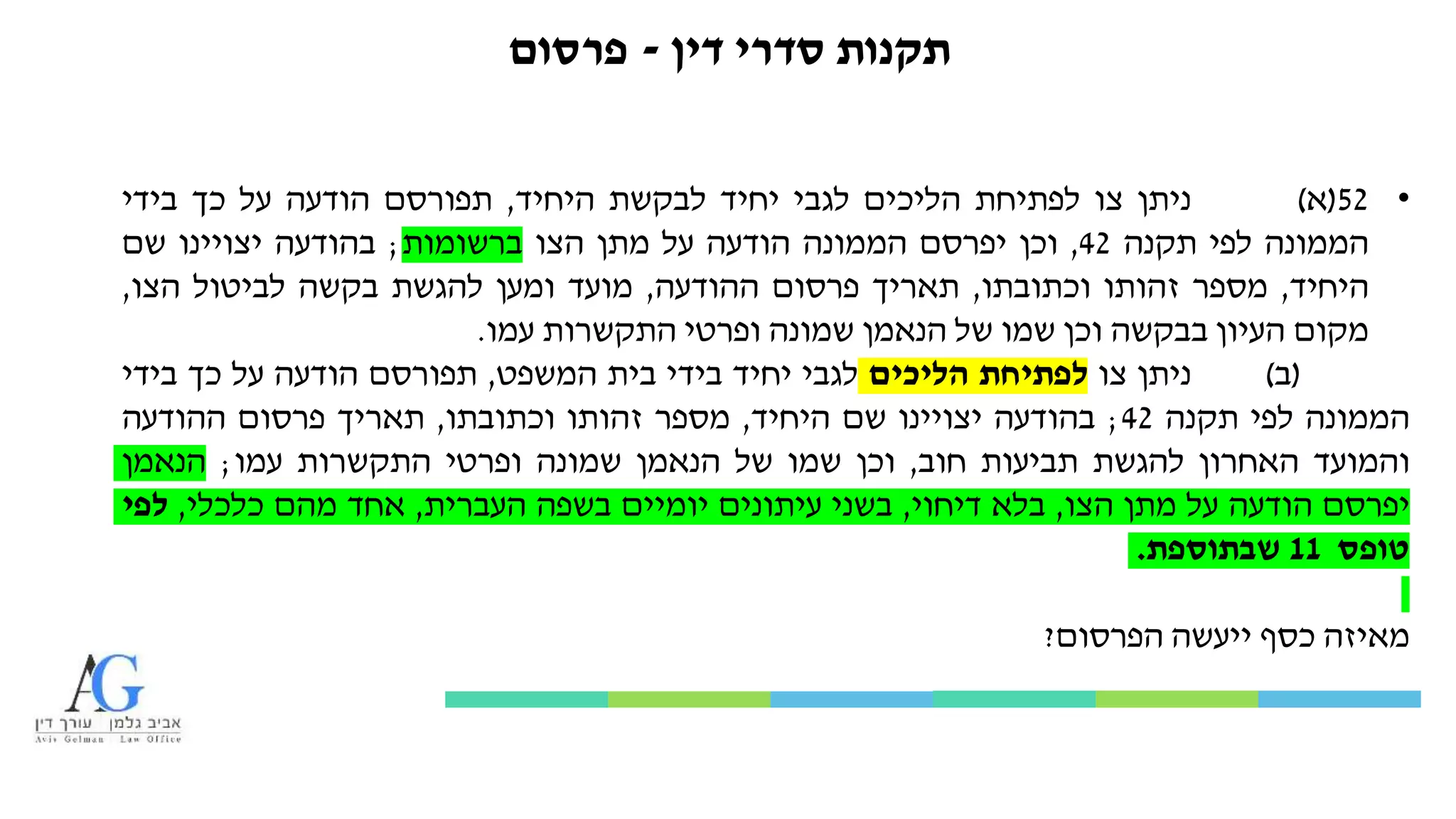 ‫דין‬ ‫סדרי‬ ‫תקנות‬-‫פרסום‬
•52(‫א‬)‫ניתן‬‫צו‬‫לפתיחת‬‫הליכים‬‫לגבי‬‫יחיד‬‫לבקשת‬‫היחיד‬,‫תפורסם‬‫הודעה‬‫על‬‫כך‬‫בידי‬
‫הממונה‬‫לפי‬‫תקנה‬42,‫וכן‬‫יפרסם‬‫הממונה‬‫הודעה‬‫על‬‫מתן‬‫הצו‬‫ברשומות‬;‫בהודעה‬‫יצויינו‬‫שם‬
‫היחיד‬,‫מספר‬‫זהותו‬‫וכתובתו‬,‫תאריך‬‫פרסום‬‫ההודעה‬,‫מועד‬‫ומען‬‫להגשת‬‫בקשה‬‫לביטול‬‫הצו‬,
‫מקום‬‫העיון‬‫בבקשה‬‫וכן‬‫שמו‬‫של‬‫הנאמן‬‫שמונה‬‫ופרטי‬‫התקשרות‬‫עמו‬.
(‫ב‬)‫ניתן‬‫צו‬‫לפתיחת‬‫הליכים‬‫לגבי‬‫יחיד‬‫בידי‬‫בית‬‫המשפט‬,‫תפורסם‬‫הודעה‬‫על‬‫כך‬‫בידי‬
‫הממונה‬‫לפי‬‫תקנה‬42;‫בהודעה‬‫יצויינו‬‫שם‬‫היחיד‬,‫מספר‬‫זהותו‬‫וכתובתו‬,‫תאריך‬‫פרסום‬‫ההודעה‬
‫והמועד‬‫האחרון‬‫להגשת‬‫תביעות‬‫חוב‬,‫וכן‬‫שמו‬‫של‬‫הנאמן‬‫שמונה‬‫ופרטי‬‫התקשרות‬‫עמו‬;‫הנאמן‬
‫יפרסם‬‫הודעה‬‫על‬‫מתן‬‫הצו‬,‫בלא‬‫דיחוי‬,‫בשני‬‫עיתונים‬‫יומיים‬‫בשפה‬‫העברית‬,‫אחד‬‫מהם‬‫כלכלי‬,‫לפי‬
‫טופס‬11‫שבתוספת‬.
‫מאיזה‬‫כסף‬‫ייעשה‬‫הפרסום‬?
 