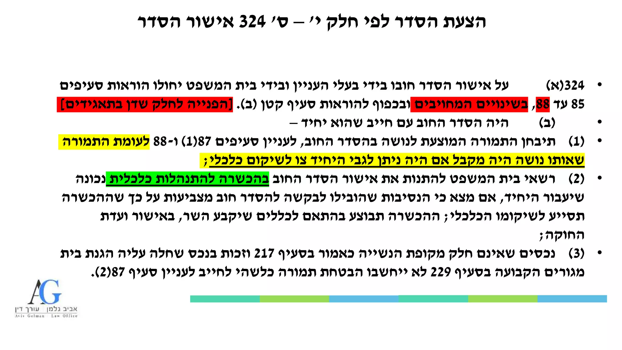 ‫י‬ ‫חלק‬ ‫לפי‬ ‫הסדר‬ ‫הצעת‬'–‫ס‬'324‫הסדר‬ ‫אישור‬
•324(‫א‬)‫סעיפים‬ ‫הוראות‬ ‫יחולו‬ ‫המשפט‬ ‫בית‬ ‫ובידי‬ ‫העניין‬ ‫בעלי‬ ‫בידי‬ ‫חובו‬ ‫הסדר‬ ‫אישור‬ ‫על‬
85‫עד‬88,‫המחויבים‬ ‫בשינויים‬‫קטן‬ ‫סעיף‬ ‫להוראות‬ ‫ובכפוף‬(‫ב‬.)[‫בתאגידים‬ ‫שדן‬ ‫לחלק‬ ‫הפנייה‬]
•(‫ב‬)‫יחיד‬ ‫שהוא‬ ‫חייב‬ ‫עם‬ ‫החוב‬ ‫הסדר‬ ‫היה‬–
•(1)‫החוב‬ ‫בהסדר‬ ‫לנושה‬ ‫המוצעת‬ ‫התמורה‬ ‫תיבחן‬,‫סעיפים‬ ‫לעניין‬87(1)‫ו‬-88‫התמורה‬ ‫לעומת‬
‫כלכלי‬ ‫לשיקום‬ ‫צו‬ ‫היחיד‬ ‫לגבי‬ ‫ניתן‬ ‫היה‬ ‫אם‬ ‫מקבל‬ ‫היה‬ ‫נושה‬ ‫שאותו‬;
•(2)‫החוב‬ ‫הסדר‬ ‫אישור‬ ‫את‬ ‫להתנות‬ ‫המשפט‬ ‫בית‬ ‫רשאי‬‫כלכלית‬ ‫להתנהלות‬ ‫בהכשרה‬‫נכונה‬
‫היחיד‬ ‫שיעבור‬,‫שההכשרה‬ ‫כך‬ ‫על‬ ‫מצביעות‬ ‫חוב‬ ‫להסדר‬ ‫לבקשה‬ ‫שהובילו‬ ‫הנסיבות‬ ‫כי‬ ‫מצא‬ ‫אם‬
‫הכלכלי‬ ‫לשיקומו‬ ‫תסייע‬;‫השר‬ ‫שיקבע‬ ‫לכללים‬ ‫בהתאם‬ ‫תבוצע‬ ‫ההכשרה‬,‫ועדת‬ ‫באישור‬
‫החוקה‬;
•(3)‫בסעיף‬ ‫כאמור‬ ‫הנשייה‬ ‫מקופת‬ ‫חלק‬ ‫שאינם‬ ‫נכסים‬217‫בית‬ ‫הגנת‬ ‫עליה‬ ‫שחלה‬ ‫בנכס‬ ‫וזכות‬
‫בסעיף‬ ‫הקבועה‬ ‫מגורים‬229‫סעיף‬ ‫לעניין‬ ‫לחייב‬ ‫כלשהי‬ ‫תמורה‬ ‫הבטחת‬ ‫ייחשבו‬ ‫לא‬87(2.)
 