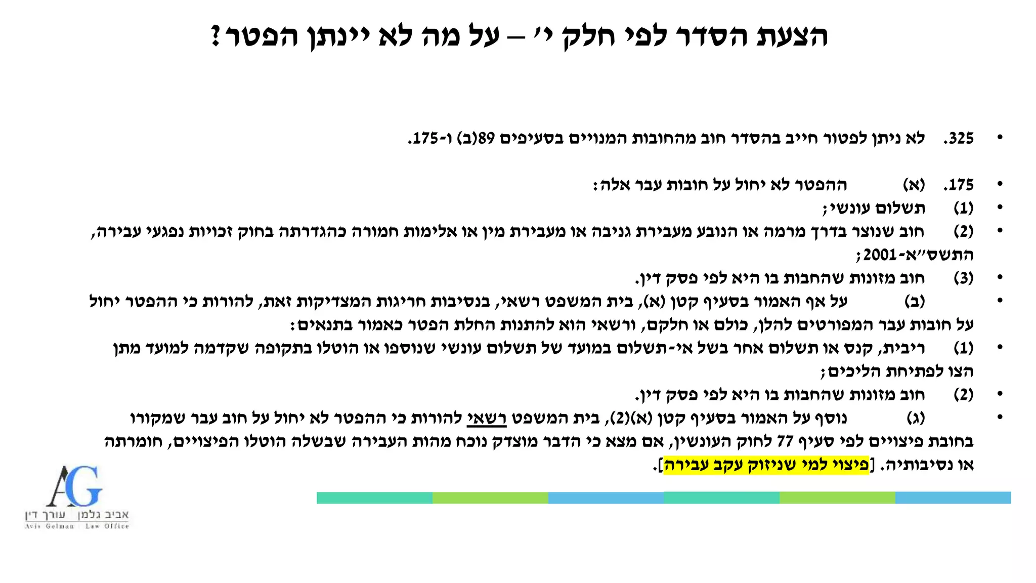 ‫י‬ ‫חלק‬ ‫לפי‬ ‫הסדר‬ ‫הצעת‬'–‫הפטר‬ ‫יינתן‬ ‫לא‬ ‫מה‬ ‫על‬?
•325.‫בסעיפים‬ ‫המנויים‬ ‫מהחובות‬ ‫חוב‬ ‫בהסדר‬ ‫חייב‬ ‫לפטור‬ ‫ניתן‬ ‫לא‬89(‫ב‬)‫ו‬-175.
•175.(‫א‬)‫אלה‬ ‫עבר‬ ‫חובות‬ ‫על‬ ‫יחול‬ ‫לא‬ ‫ההפטר‬:
•(1)‫עונשי‬ ‫תשלום‬;
•(2)‫עבירה‬ ‫נפגעי‬ ‫זכויות‬ ‫בחוק‬ ‫כהגדרתה‬ ‫חמורה‬ ‫אלימות‬ ‫או‬ ‫מין‬ ‫מעבירת‬ ‫או‬ ‫גניבה‬ ‫מעבירת‬ ‫הנובע‬ ‫או‬ ‫מרמה‬ ‫בדרך‬ ‫שנוצר‬ ‫חוב‬,
‫התשס‬"‫א‬-2001;
•(3)‫דין‬ ‫פסק‬ ‫לפי‬ ‫היא‬ ‫בו‬ ‫שהחבות‬ ‫מזונות‬ ‫חוב‬.
•(‫ב‬)‫קטן‬ ‫בסעיף‬ ‫האמור‬ ‫אף‬ ‫על‬(‫א‬),‫רשאי‬ ‫המשפט‬ ‫בית‬,‫זאת‬ ‫המצדיקות‬ ‫חריגות‬ ‫בנסיבות‬,‫יחול‬ ‫ההפטר‬ ‫כי‬ ‫להורות‬
‫להלן‬ ‫המפורטים‬ ‫עבר‬ ‫חובות‬ ‫על‬,‫חלקם‬ ‫או‬ ‫כולם‬,‫בתנאים‬ ‫כאמור‬ ‫הפטר‬ ‫החלת‬ ‫להתנות‬ ‫הוא‬ ‫ורשאי‬:
•(1)‫ריבית‬,‫אי‬ ‫בשל‬ ‫אחר‬ ‫תשלום‬ ‫או‬ ‫קנס‬-‫מתן‬ ‫למועד‬ ‫שקדמה‬ ‫בתקופה‬ ‫הוטלו‬ ‫או‬ ‫שנוספו‬ ‫עונשי‬ ‫תשלום‬ ‫של‬ ‫במועד‬ ‫תשלום‬
‫הליכים‬ ‫לפתיחת‬ ‫הצו‬;
•(2)‫דין‬ ‫פסק‬ ‫לפי‬ ‫היא‬ ‫בו‬ ‫שהחבות‬ ‫מזונות‬ ‫חוב‬.
•(‫ג‬)‫קטן‬ ‫בסעיף‬ ‫האמור‬ ‫על‬ ‫נוסף‬(‫א‬()2),‫המשפט‬ ‫בית‬‫רשאי‬‫שמקורו‬ ‫עבר‬ ‫חוב‬ ‫על‬ ‫יחול‬ ‫לא‬ ‫ההפטר‬ ‫כי‬ ‫להורות‬
‫סעיף‬ ‫לפי‬ ‫פיצויים‬ ‫בחובת‬77‫העונשין‬ ‫לחוק‬,‫הפיצויים‬ ‫הוטלו‬ ‫שבשלה‬ ‫העבירה‬ ‫מהות‬ ‫נוכח‬ ‫מוצדק‬ ‫הדבר‬ ‫כי‬ ‫מצא‬ ‫אם‬,‫חומרתה‬
‫נסיבותיה‬ ‫או‬[ .‫עבירה‬ ‫עקב‬ ‫שניזוק‬ ‫למי‬ ‫פיצוי‬.]
 