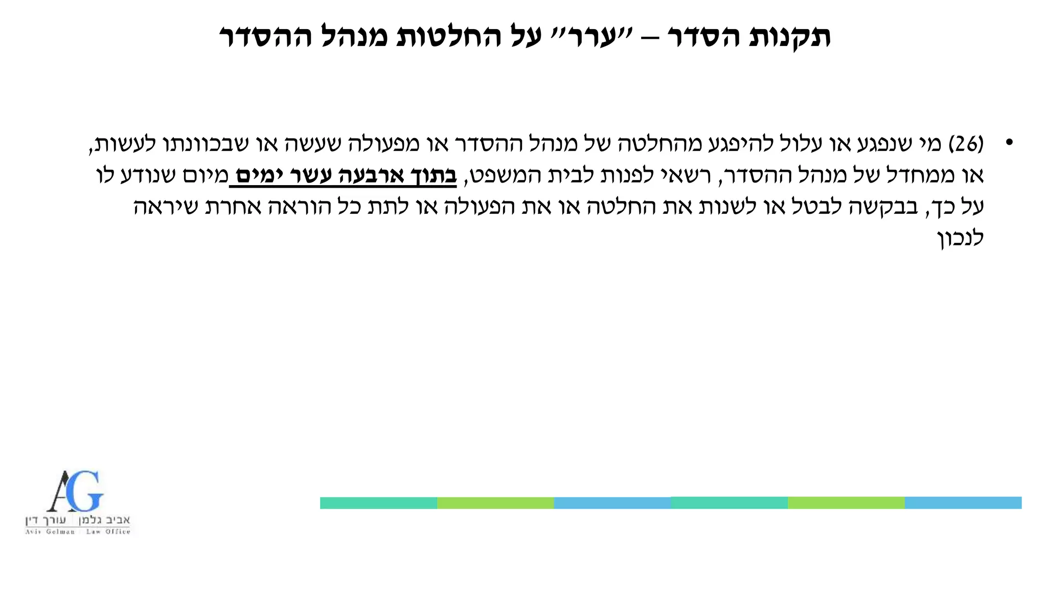 ‫הסדר‬ ‫תקנות‬–"‫ערר‬"‫ההסדר‬ ‫מנהל‬ ‫החלטות‬ ‫על‬
•(26)‫לעשות‬ ‫שבכוונתו‬ ‫או‬ ‫שעשה‬ ‫מפעולה‬ ‫או‬ ‫ההסדר‬ ‫מנהל‬ ‫של‬ ‫מהחלטה‬ ‫להיפגע‬ ‫עלול‬ ‫או‬ ‫שנפגע‬ ‫מי‬,
‫ההסדר‬ ‫מנהל‬ ‫של‬ ‫ממחדל‬ ‫או‬,‫המשפט‬ ‫לבית‬ ‫לפנות‬ ‫רשאי‬,‫ימים‬ ‫עשר‬ ‫ארבעה‬ ‫בתוך‬‫לו‬ ‫שנודע‬ ‫מיום‬
‫כך‬ ‫על‬,‫שיראה‬ ‫אחרת‬ ‫הוראה‬ ‫כל‬ ‫לתת‬ ‫או‬ ‫הפעולה‬ ‫את‬ ‫או‬ ‫החלטה‬ ‫את‬ ‫לשנות‬ ‫או‬ ‫לבטל‬ ‫בבקשה‬
‫לנכון‬
 