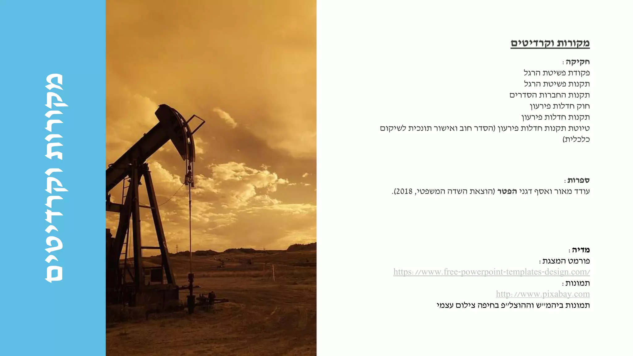 ‫וקרדיטים‬‫מקורות‬ ‫חקיקה‬:
‫הרגל‬ ‫פשיטת‬ ‫פקודת‬
‫הרגל‬ ‫פשיטת‬ ‫תקנות‬
‫הסדרים‬ ‫החברות‬ ‫תקנות‬
‫פירעון‬ ‫חדלות‬ ‫חוק‬
‫פירעון‬ ‫חדלות‬ ‫תקנות‬
‫פירעון‬ ‫חדלות‬ ‫תקנות‬ ‫טיוטת‬(‫ואישור‬ ‫חוב‬ ‫הסדר‬‫תונכית‬‫לשיקום‬
‫כלכלית‬)
‫וקרדיטים‬ ‫מקורות‬
‫ספרות‬:
‫דגני‬ ‫ואסף‬ ‫מאור‬ ‫עודד‬‫הפטר‬(‫המשפטי‬ ‫השדה‬ ‫הוצאת‬,2018.)
‫מדיה‬:
‫המצגת‬ ‫פורמט‬:
https://www.free-powerpoint-templates-design.com/
‫תמונות‬:
http://www.pixabay.com
‫ביהמ‬ ‫תמונות‬"‫וההוצל‬ ‫ש‬"‫עצמי‬ ‫צילום‬ ‫בחיפה‬ ‫פ‬
 