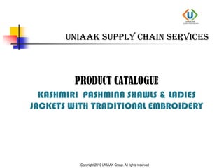 UNIAAK Supply chain services PRODUCT CATALOGUE KASHMIRI  PASHMINA SHAWLS & LADIES JACKETS WITH TRADITIONAL EMBROIDERY Copyright 2010 UNIAAK Group. All rights reserved 