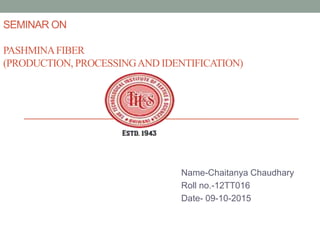 SEMINAR ON
PASHMINAFIBER
(PRODUCTION, PROCESSINGAND IDENTIFICATION)
Name-Chaitanya Chaudhary
Roll no.-12TT016
Date- 09-10-2015
 