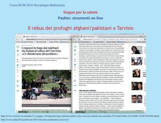 Corso ECM 2016 Novantiqua Multimedia
lingue per la salute
Pashto: strumenti on line
Il rebus dei profughi afghani/pakistani a Tarvisio
http://www.corriere.it/cronache/15_maggio_18/migranti-fuga-talebani-kabul-valico-tarvisio-chiedevano-uccidere-971ea9c0-fd6a-11e4-b490-15c8b7164398.shtml
http://www.udine20.it/giunti-nel-2015-trecento-clandestini-a-tarvisio/
 