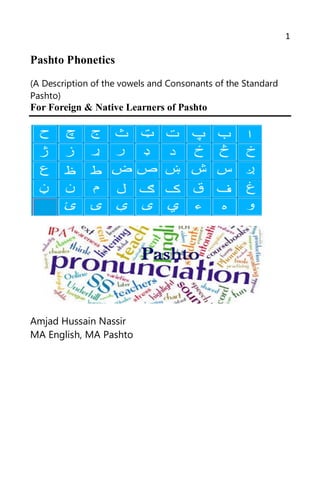 1
Pashto Phonetics
(A Description of the vowels and Consonants of the Standard
Pashto)
For Foreign & Native Learners of Pashto
Amjad Hussain Nassir
MA English, MA Pashto
 