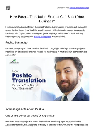 Downloaded from: justpaste.it/pashtotranslation
How Pashto Translation Experts Can Boost Your
Business?
It is the natural inclination for any business that aims to increase its presence and recognition
across the length and breadth of the world. However, all business documents are generally
translated into English, the most accepted global language. In the same breath, reaching
Pashto-speaking people require Pashto Translation, which is a must.
Pashto Language
Perhaps, many may not have heard of the Pashto Language. It belongs to the language of
Pashtuns- an ethnic group that has resided for many years in what is known as Pakistan and
Afghanistan.
Interesting Facts About Pashto
One of The Official Language Of Afghanistan
Dari is the other language that comes from Persian. Both languages have prevailed in
Afghanistan for centuries. According to history, in the elite community, like the ruling class and
 