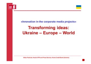 «Innovation in the corporate media projects»

   Transforming ideas:
 Ukraine – Europe – World




 Viktor Pashula, Head of PR and Press Service, Home Credit Bank (Ukraine)
 