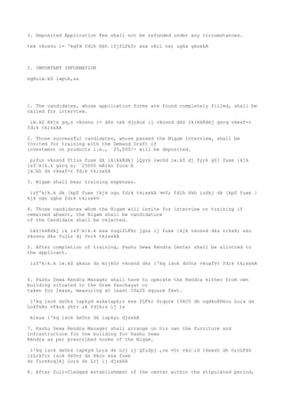 3. Deposited Application Fee shall not be refunded under any circumstances.

tek vkosnu i= 'kqYd fdlh Hkh ifjfLFkfr esa okil ns; ugha gksxkA



2. IMPORTANT INFORMATION

egRoiw.kZ lwpuk,sa




1. The candidates, whose application forms are found completely filled, shall be
called for interview.

 iw.kZ Hkjs gq,s vkosnu i= dks tek djokus ij vkosnd dks lk{kkRdkj gsrq vkeaf=r
fd;k tk;sxkA

2. Those successful candidates, whose passed the Nigam interview, shall be
Invited for training with the Demand Draft of
investment on products i.e., `25,000/- will be deposited.

 p;fur vkosnd ftlus fuxe dk lk{kkRdkj lQyrk iwoZd iw.kZ dj fy;k gS] fuxe }kjk
izf’k{k.k gsrq e; `25000 mRikn fuos’k
jk’kh ds vkeaf=r fd;k tk;sxkA

3. Nigam shall bear training expenses.

 izf'k{k.k dk [kpZ fuxe }kjk ogu fd;k tk;sxkA ¼vU; fdlh Hkh izdkj dk [kpZ fuxe }
kjk ogu ugha fd;k tk;sxk½

4. Those candidates whom the Nigam will invite for interview or training if
remained absent, the Nigam shall be candidature
of the Candidate shall be rejected.

 Lkk{kkRdkj ;k izf’k{k.k esa vuqifLFkr jgus ij fuxe }kjk vkosnd dks v;ksX; eku
vkosnu dks fujLr dj fn;k tk;sxkA

5. After completion of training, Pashu Sewa Kendra Center shall be allotted to
the applicant.

 izf'k{k.k iw.kZ gksus ds mijkUr vkosnd dks i'kq lsok dsUnz vkoafVr fd;k tk;sxkA


6. Pashu Sewa Kendra Manager shall have to operate the Kendra either from own
building situated in the Gram Panchayat or
taken for lease, measuring at least 10x20 square feet.

 i'kq lsok dsUnz lapkyd xzkeiapk;r esa fLFkr U;qure 10X20 dh nqdku@Hkou Lo;a ds
LokfeRo vFkok yht+ ;k fdjk;s ij ls

 mlesa i'kq lsok dsUnz dk lapkyu djsxkA

7. Pashu Sewa Kendra Manager shall arrange on his own the furniture and
infrastructure for the building for Pashu Sewa
Kendra as per prescribed norms of the Nigam.

 i'kq lsok dsUnz lapkyd Lo;a ds Lrj ij QfuZpj ,oa vU; vko’;d lkexzh dh O;oLFkk
izLrkfor lsok dsUnz ds Hkou esa fuxe
ds fu;ekuqlkj Lo;a ds Lrj ij djsxkA

8. After full-fledged establishment of the center within the stipulated period,
 
