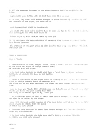 8. All the expenses incurred on the advertisements shall be payable by the
Nigam.

 izpkj&izlkj gsrq foKkiu vkfn dk [kpZ fuxe }kjk fd;k tk;sxkA

9. In case, any Pashu Sewa Kendra Manager is found performing the work against
the interest of the Nigam, his services of


 such Grampanchyat shall be terminated.

 ;fn dksbZ i'kq lsok dsUnz izcU/kd fuxe dh lk[k ,oa fgr ds fo:) dk;Z djrk gS rks
fuxe xzkeiap;kr esa i'kq lsok dsUnz dk

 vkoaVu fujLr dj mldh lsok,sa lekIr dj ldrk gSA

10. If required, the responsibility of managing drug license will be of Pashu
Seva Kendra Manager.

 Mªx ykbZlsal dh vko’;drk gksus ij bldh O;oLFkk djuk i'kq lsok dsUnz izcU/kd dh
ftEesnkjh gSA



TERMS & CONDITIONS

fu;e o 'krsZa


1. Determination of work, target, rules, terms & conditions shall be determined
by the Nigam and right of change therein shall
be reserved with the Nigam.

 i'kq lsok dsUnz izcU/kd ds dk;Z] y{;] fu;e o 'krsZ fuxe r; djsxk ,oa buesa
la’kks/ku dk vf/kdkj Hkh fuxe ds ikl lqjf{kr
jgsxkA

2. Terms & Conditions of the Nigam shall be binding on all its officers and the
right of change therein shall be reserved with
the Nigam and as and when required, the Nigam can make change therein at any
time.

 fuxe ds fu;e ,oa 'krsZa lHkh vf/kdkjh;ksa ,oa deZpkfj;ksa ij vfuok;Z :i ls ykxw
gksxha ,ao buesa vko’;drk vuqlkj fuxe fdlh
Hkh izdkj dk la’kks/ku djus ds fy, Lora= gSA

3. No allowances shall be paid to Pashu Sewa Kendra Manager for the period as
and when he is called by the Nigam.

 fuxe }kjk vko’;drk vuqlkj cqyokus ij i'kq lsok dsUnz izcU/kd dks fu;fer mifLFkr
gksuk gksxk] bl nkSjku fdlh Hkh izdkj
dk HkRrk ns; ugha gksxkA

4. Products once Provided to Pashu Sewa Kendra Manager will not be taken back
under any circumstances.

 i'kq lsok dsUnz izcU/kd dks foØ; gsrq miyC/k djok;s x;s mRikn fdlh Hkh
ifjfLFkfr esa okil ugha gksaxsA



PROFITS

 ykHk
 