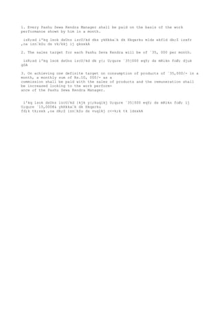 1. Every Pashu Sewa Kendra Manager shall be paid on the basis of the work
performance shown by him in a month.

 izR;sd i'kq lsok dsUnz izcU/kd dks ykHkka’k dk Hkqxrku mlds ekfld dk;Z izxfr
,oa izn’kZu ds vk/kkj ij gksxkA

2. The sales target for each Pashu Seva Kendra will be of `35, 000 per month.

 izR;sd i'kq lsok dsUnz izcU/kd dk y{; U;qure `35]000 eqY; ds mRikn foØ; djuk
gSA

3. On achieving one definite target on consumption of products of `35,000/- in a
month, a monthly sum of Rs.10, 000/- as a
commission shall be paid with the sales of products and the remuneration shall
be increased looking to the work perform-
ance of the Pashu Sewa Kendra Manager.


 i'kq lsok dsUnz izcU/kd }kjk y{;kuqlkj U;qure `35]000 eqY; ds mRikn foØ; ij
U;qure `10,000@& ykHkka’k dk Hkqxrku
fd;k tk;sxk ,oa dk;Z izn’kZu ds vuqlkj c<+k;k tk ldsxkA
 
